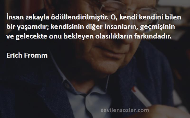 Erich Fromm Sözleri 
İnsan zekayla ödüllendirilmiştir. O, kendi kendini bilen bir yaşamdır; kendisinin diğer insanların, geçmişinin ve gelecekte onu bekleyen olasılıkların farkındadır.