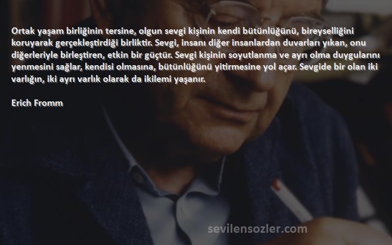 Erich Fromm Sözleri 
Ortak yaşam birliğinin tersine, olgun sevgi kişinin kendi bütünlüğünü, bireyselliğini koruyarak gerçekleştirdiği birliktir. Sevgi, insanı diğer insanlardan duvarları yıkan, onu diğerleriyle birleştiren, etkin bir güçtür. Sevgi kişinin soyutlanma ve ayrı olma duygularını yenmesini sağlar, kendisi olmasına, bütünlüğünü yitirmesine yol açar. Sevgide bir olan iki varlığın, iki ayrı varlık olarak da ikilemi yaşanır.