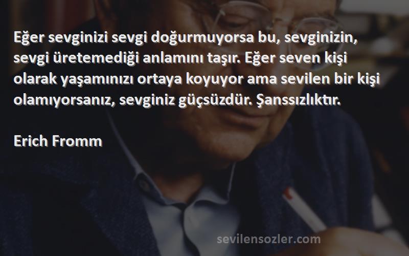 Erich Fromm Sözleri 
Eğer sevginizi sevgi doğurmuyorsa bu, sevginizin, sevgi üretemediği anlamını taşır. Eğer seven kişi olarak yaşamınızı ortaya koyuyor ama sevilen bir kişi olamıyorsanız, sevginiz güçsüzdür. Şanssızlıktır.