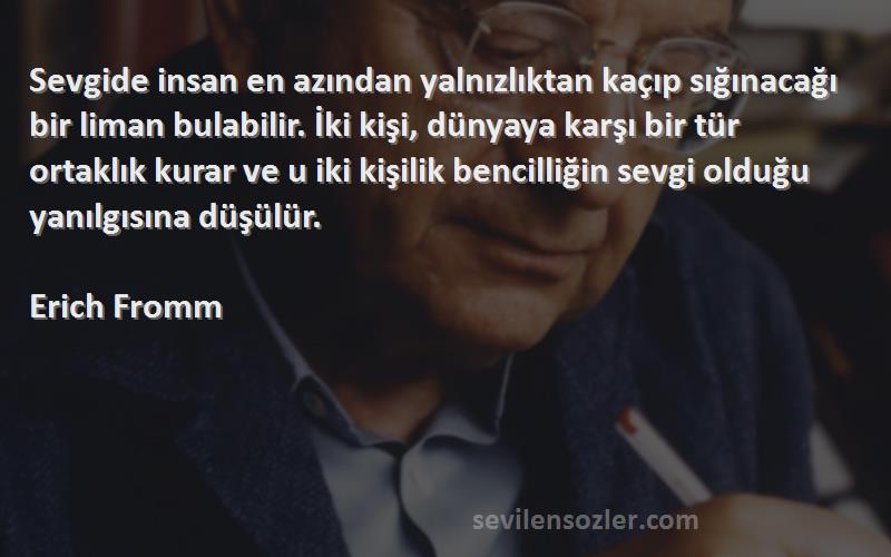 Erich Fromm Sözleri 
Sevgide insan en azından yalnızlıktan kaçıp sığınacağı bir liman bulabilir. İki kişi, dünyaya karşı bir tür ortaklık kurar ve u iki kişilik bencilliğin sevgi olduğu yanılgısına düşülür.