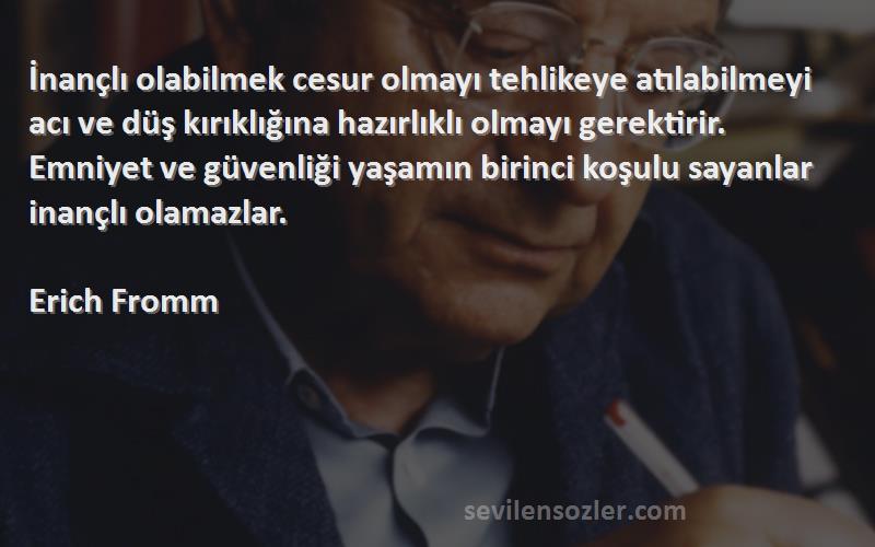 Erich Fromm Sözleri 
İnançlı olabilmek cesur olmayı tehlikeye atılabilmeyi acı ve düş kırıklığına hazırlıklı olmayı gerektirir. Emniyet ve güvenliği yaşamın birinci koşulu sayanlar inançlı olamazlar.