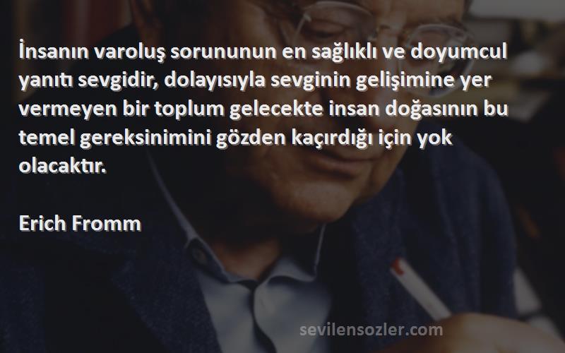 Erich Fromm Sözleri 
İnsanın varoluş sorununun en sağlıklı ve doyumcul yanıtı sevgidir, dolayısıyla sevginin gelişimine yer vermeyen bir toplum gelecekte insan doğasının bu temel gereksinimini gözden kaçırdığı için yok olacaktır.