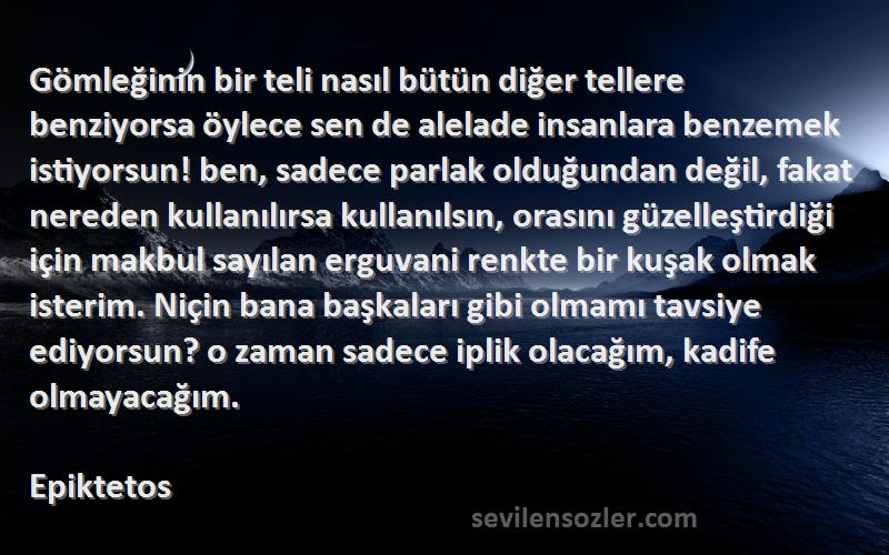 Epiktetos Sözleri 
Gömleğinin bir teli nasıl bütün diğer tellere benziyorsa öylece sen de alelade insanlara benzemek istiyorsun! ben, sadece parlak olduğundan değil, fakat nereden kullanılırsa kullanılsın, orasını güzelleştirdiği için makbul sayılan erguvani renkte bir kuşak olmak isterim. Niçin bana başkaları gibi olmamı tavsiye ediyorsun? o zaman sadece iplik olacağım, kadife olmayacağım.