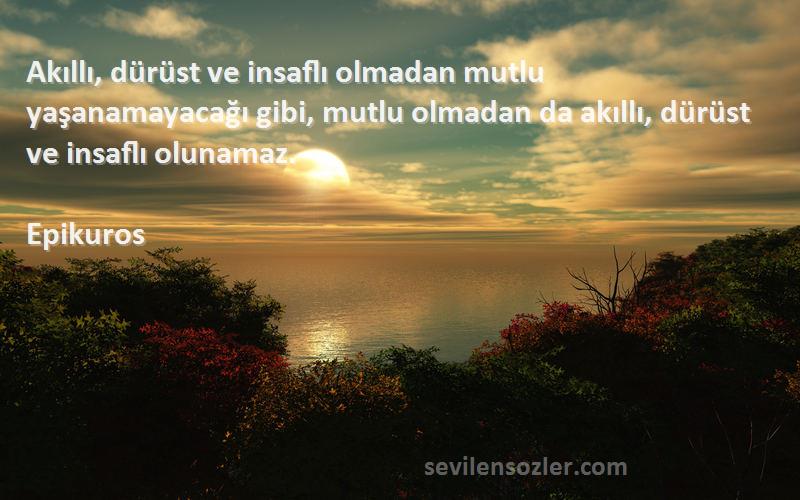 Epikuros Sözleri 
Akıllı, dürüst ve insaflı olmadan mutlu yaşanamayacağı gibi, mutlu olmadan da akıllı, dürüst ve insaflı olunamaz.