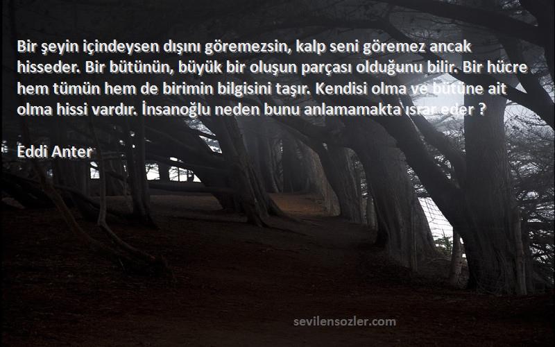 Eddi Anter Sözleri 
Bir şeyin içindeysen dışını göremezsin, kalp seni göremez ancak hisseder. Bir bütünün, büyük bir oluşun parçası olduğunu bilir. Bir hücre hem tümün hem de birimin bilgisini taşır. Kendisi olma ve bütüne ait olma hissi vardır. İnsanoğlu neden bunu anlamamakta ısrar eder ?