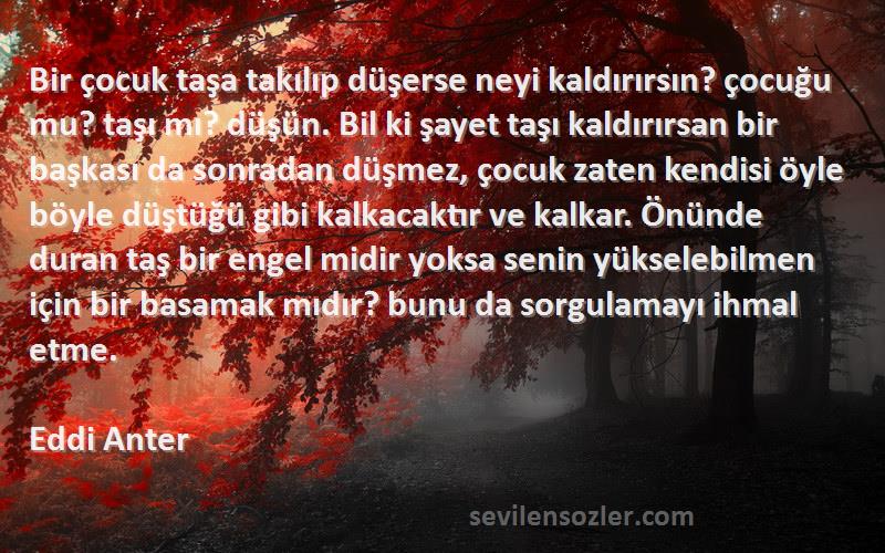 Eddi Anter Sözleri 
Bir çocuk taşa takılıp düşerse neyi kaldırırsın? çocuğu mu? taşı mı? düşün. Bil ki şayet taşı kaldırırsan bir başkası da sonradan düşmez, çocuk zaten kendisi öyle böyle düştüğü gibi kalkacaktır ve kalkar. Önünde duran taş bir engel midir yoksa senin yükselebilmen için bir basamak mıdır? bunu da sorgulamayı ihmal etme.