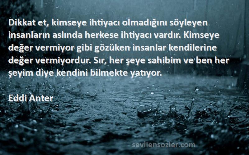 Eddi Anter Sözleri 
Dikkat et, kimseye ihtiyacı olmadığını söyleyen insanların aslında herkese ihtiyacı vardır. Kimseye değer vermiyor gibi gözüken insanlar kendilerine değer vermiyordur. Sır, her şeye sahibim ve ben her şeyim diye kendini bilmekte yatıyor.