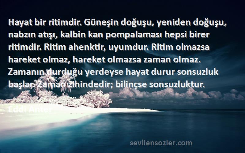 Eddi Anter Sözleri 
Hayat bir ritimdir. Güneşin doğuşu, yeniden doğuşu, nabzın atışı, kalbin kan pompalaması hepsi birer ritimdir. Ritim ahenktir, uyumdur. Ritim olmazsa hareket olmaz, hareket olmazsa zaman olmaz. Zamanın durduğu yerdeyse hayat durur sonsuzluk başlar. Zaman zihindedir; bilinçse sonsuzluktur.