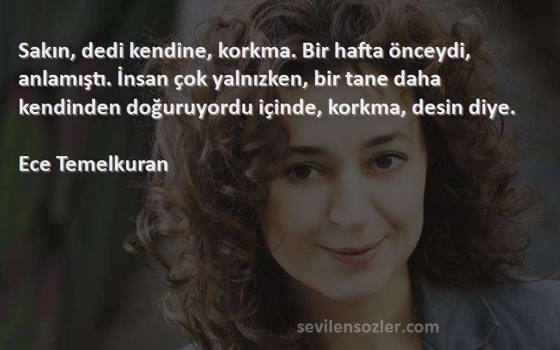 Ece Temelkuran Sözleri 
Sakın, dedi kendine, korkma. Bir hafta önceydi, anlamıştı. İnsan çok yalnızken, bir tane daha kendinden doğuruyordu içinde, korkma, desin diye.