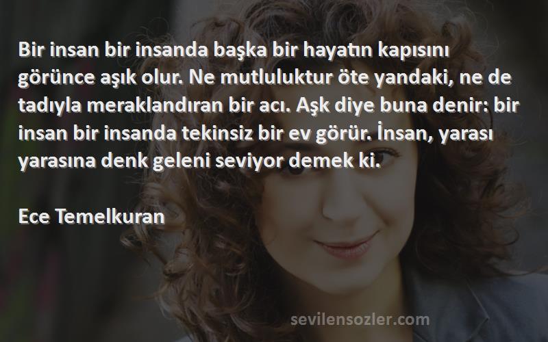 Ece Temelkuran Sözleri 
Bir insan bir insanda başka bir hayatın kapısını görünce aşık olur. Ne mutluluktur öte yandaki, ne de tadıyla meraklandıran bir acı. Aşk diye buna denir: bir insan bir insanda tekinsiz bir ev görür. İnsan, yarası yarasına denk geleni seviyor demek ki.