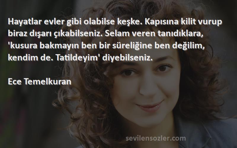 Ece Temelkuran Sözleri 
Hayatlar evler gibi olabilse keşke. Kapısına kilit vurup biraz dışarı çıkabilseniz. Selam veren tanıdıklara, 'kusura bakmayın ben bir süreliğine ben değilim, kendim de. Tatildeyim' diyebilseniz.