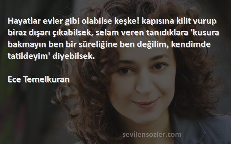 Ece Temelkuran Sözleri 
Hayatlar evler gibi olabilse keşke! kapısına kilit vurup biraz dışarı çıkabilsek, selam veren tanıdıklara 'kusura bakmayın ben bir süreliğine ben değilim, kendimde tatildeyim' diyebilsek.