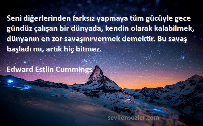 Edward Estlin Cummings Sözleri 
Seni diğerlerinden farksız yapmaya tüm gücüyle gece gündüz çalışan bir dünyada, kendin olarak kalabilmek, dünyanın en zor savaşını vermek demektir. Bu savaş başladı mı, artık hiç bitmez.