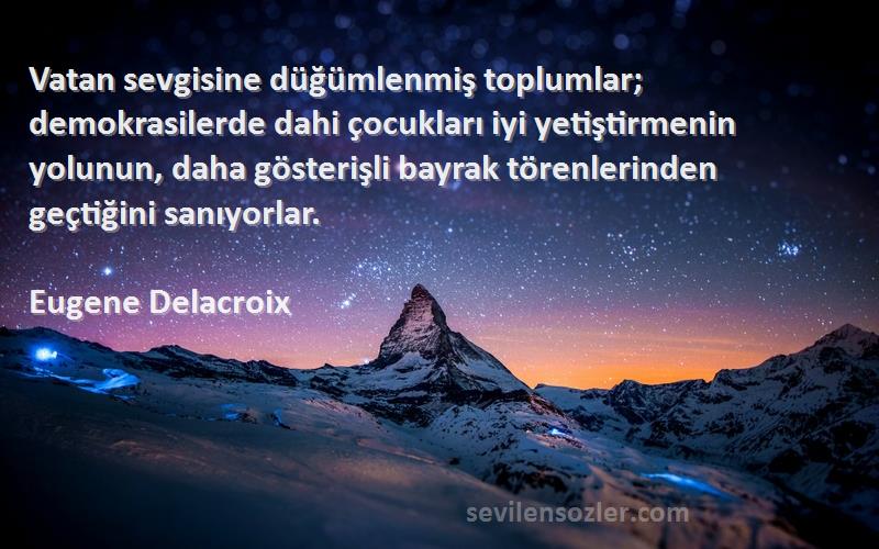 Eugene Delacroix Sözleri 
Vatan sevgisine düğümlenmiş toplumlar; demokrasilerde dahi çocukları iyi yetiştirmenin yolunun, daha gösterişli bayrak törenlerinden geçtiğini sanıyorlar.