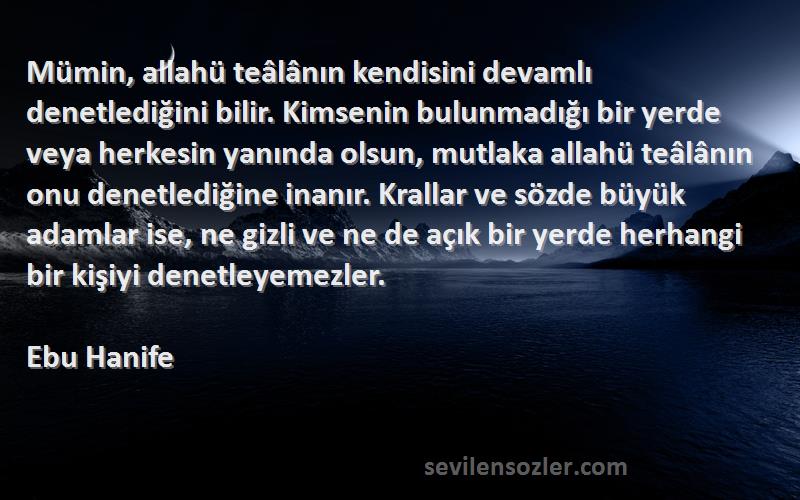 Ebu Hanife Sözleri 
Mümin, allahü teâlânın kendisini devamlı denetlediğini bilir. Kimsenin bulunmadığı bir yerde veya herkesin yanında olsun, mutlaka allahü teâlânın onu denetlediğine inanır. Krallar ve sözde büyük adamlar ise, ne gizli ve ne de açık bir yerde herhangi bir kişiyi denetleyemezler.