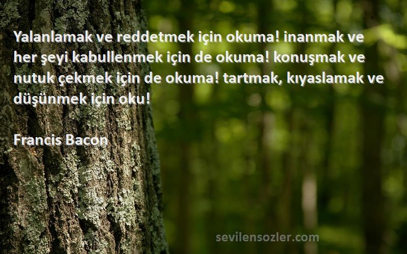 Francis Bacon Sözleri 
Yalanlamak ve reddetmek için okuma! inanmak ve her şeyi kabullenmek için de okuma! konuşmak ve nutuk çekmek için de okuma! tartmak, kıyaslamak ve düşünmek için oku!