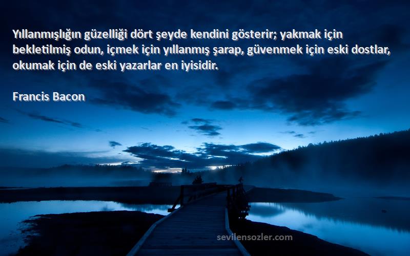 Francis Bacon Sözleri 
Yıllanmışlığın güzelliği dört şeyde kendini gösterir; yakmak için bekletilmiş odun, içmek için yıllanmış şarap, güvenmek için eski dostlar, okumak için de eski yazarlar en iyisidir.