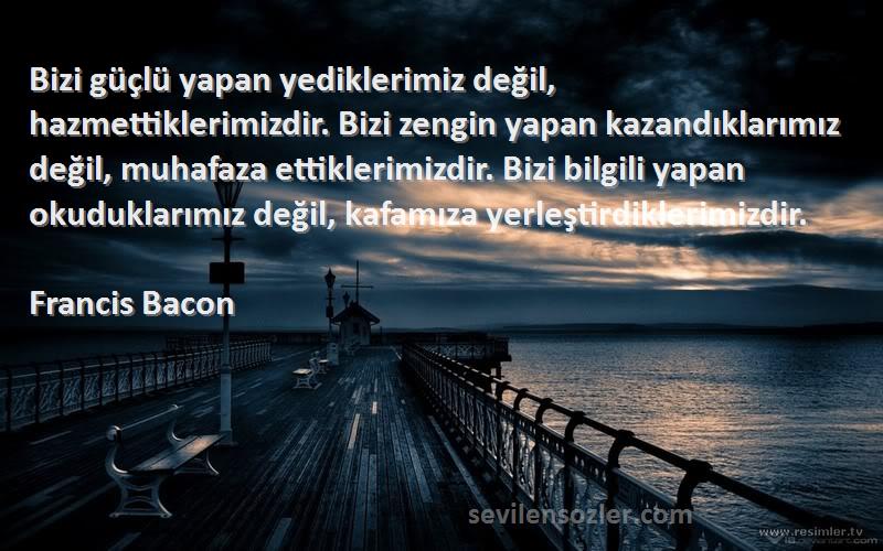 Francis Bacon Sözleri 
Bizi güçlü yapan yediklerimiz değil, hazmettiklerimizdir. Bizi zengin yapan kazandıklarımız değil, muhafaza ettiklerimizdir. Bizi bilgili yapan okuduklarımız değil, kafamıza yerleştirdiklerimizdir.