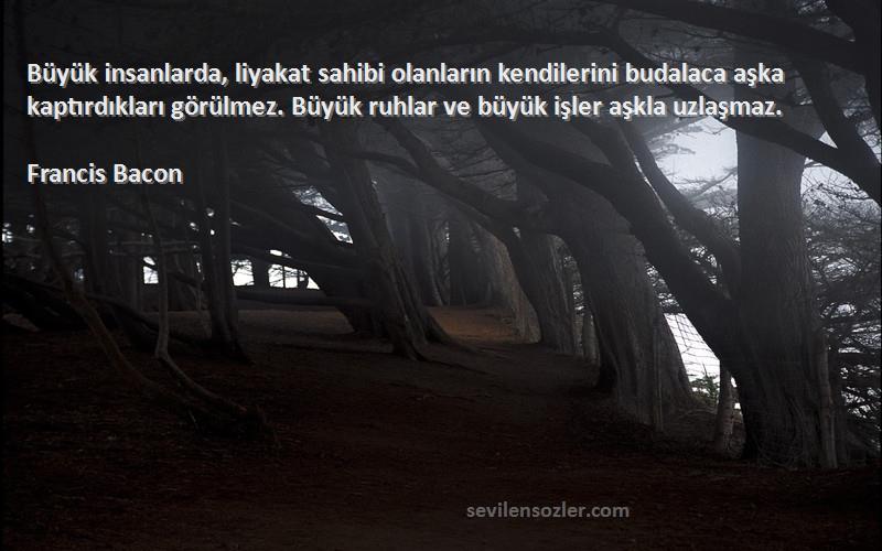 Francis Bacon Sözleri 
Büyük insanlarda, liyakat sahibi olanların kendilerini budalaca aşka kaptırdıkları görülmez. Büyük ruhlar ve büyük işler aşkla uzlaşmaz.