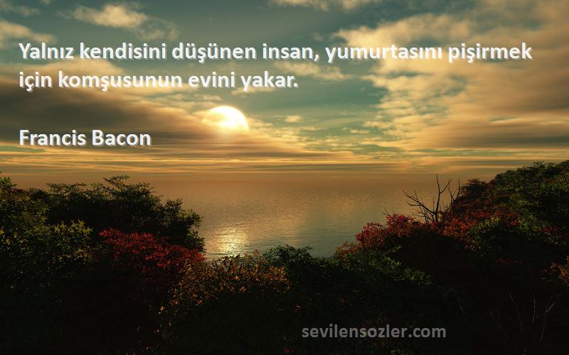 Francis Bacon Sözleri 
Yalnız kendisini düşünen insan, yumurtasını pişirmek için komşusunun evini yakar.