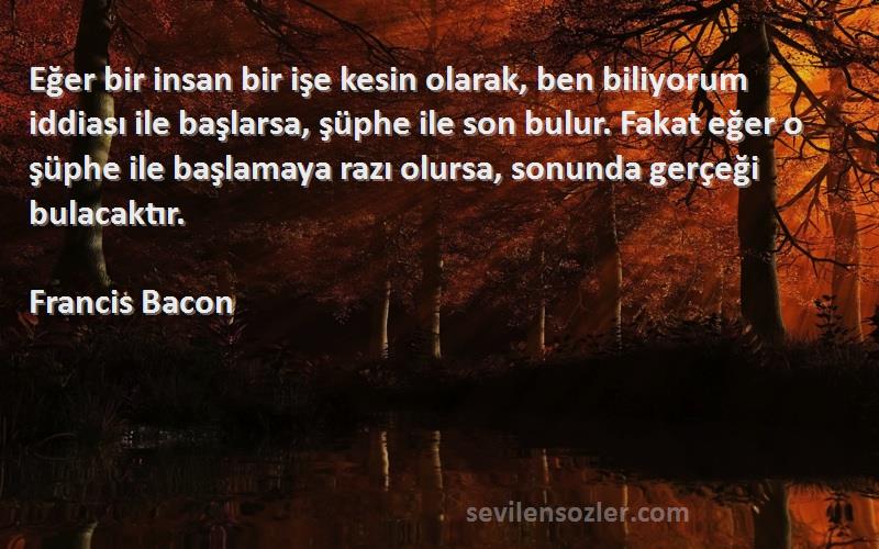 Francis Bacon Sözleri 
Eğer bir insan bir işe kesin olarak, ben biliyorum iddiası ile başlarsa, şüphe ile son bulur. Fakat eğer o şüphe ile başlamaya razı olursa, sonunda gerçeği bulacaktır.