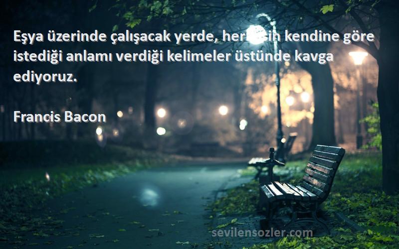 Francis Bacon Sözleri 
Eşya üzerinde çalışacak yerde, herkesin kendine göre istediği anlamı verdiği kelimeler üstünde kavga ediyoruz.