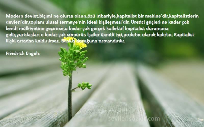 Friedrich Engels Sözleri 
Modern devlet,biçimi ne olursa olsun,özü itibariyle,kapitalist bir makine'dir,kapitalistlerin devleti'dir,toplam ulusal sermaye'nin ideal kişileşmesi'dir. Üretici güçleri ne kadar çok kendi mülkiyetine geçirirse,o kadar çok gerçek kollektif kapitalist durumuna gelir,yurtdaşları o kadar çok sömürür. İşçiler ücretli işçi,proleter olarak kalırlar. Kapitalist ilişki ortadan kaldırılmaz. Bilakis doruğuna tırmandırılır.