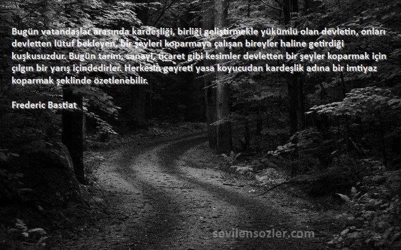 Frederic Bastiat Sözleri 
Bugün vatandaşlar arasında kardeşliği, birliği geliştirmekle yükümlü olan devletin, onları devletten lütuf bekleyen, bir şeyleri koparmaya çalışan bireyler haline getirdiği kuşkusuzdur. Bugün tarım, sanayi, ticaret gibi kesimler devletten bir şeyler koparmak için çılgın bir yarış içindedirler. Herkesin gayreti yasa koyucudan kardeşlik adına bir imtiyaz koparmak şeklinde özetlenebilir.