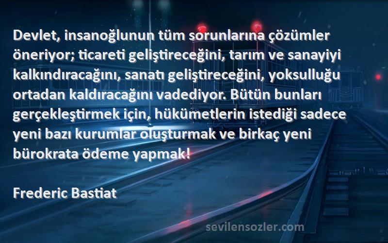 Frederic Bastiat Sözleri 
Devlet, insanoğlunun tüm sorunlarına çözümler öneriyor; ticareti geliştireceğini, tarım ve sanayiyi kalkındıracağını, sanatı geliştireceğini, yoksulluğu ortadan kaldıracağını vadediyor. Bütün bunları gerçekleştirmek için, hükümetlerin istediği sadece yeni bazı kurumlar oluşturmak ve birkaç yeni bürokrata ödeme yapmak!