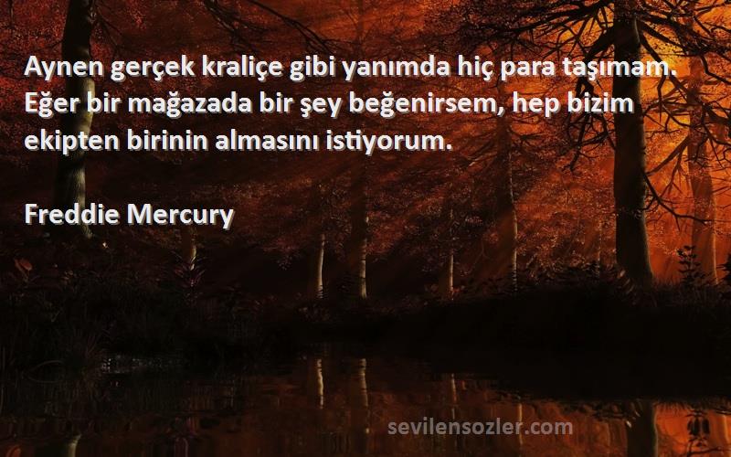 Freddie Mercury Sözleri 
Aynen gerçek kraliçe gibi yanımda hiç para taşımam. Eğer bir mağazada bir şey beğenirsem, hep bizim ekipten birinin almasını istiyorum.