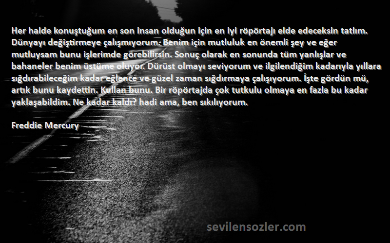 Freddie Mercury Sözleri 
Her halde konuştuğum en son insan olduğun için en iyi röpörtajı elde edeceksin tatlım. Dünyayı değiştirmeye çalışmıyorum. Benim için mutluluk en önemli şey ve eğer mutluysam bunu işlerimde görebilirsin. Sonuç olarak en sonunda tüm yanlışlar ve bahaneler benim üstüme oluyor. Dürüst olmayı seviyorum ve ilgilendiğim kadarıyla yıllara sığdırabileceğim kadar eğlence ve güzel zaman sığdırmaya çalışıyorum. İşte gördün mü, artık bunu kaydettin. Kullan bunu. Bir röpörtajda çok tutkulu olmaya en fazla bu kadar yaklaşabildim. Ne kadar kaldı? hadi ama, ben sıkılıyorum.