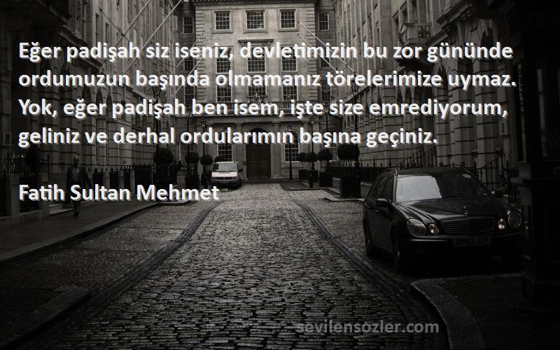 Fatih Sultan Mehmet Sözleri 
Eğer padişah siz iseniz, devletimizin bu zor gününde ordumuzun başında olmamanız törelerimize uymaz. Yok, eğer padişah ben isem, işte size emrediyorum, geliniz ve derhal ordularımın başına geçiniz.