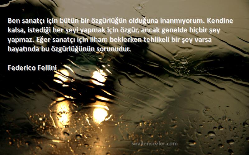 Federico Fellini Sözleri 
Ben sanatçı için bütün bir özgürlüğün olduğuna inanmıyorum. Kendine kalsa, istediği her şeyi yapmak için özgür, ancak genelde hiçbir şey yapmaz. Eğer sanatçı için ilham beklerken tehlikeli bir şey varsa hayatında bu özgürlüğünün sorunudur.