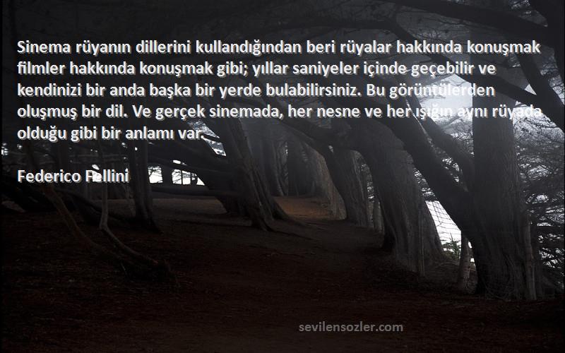 Federico Fellini Sözleri 
Sinema rüyanın dillerini kullandığından beri rüyalar hakkında konuşmak filmler hakkında konuşmak gibi; yıllar saniyeler içinde geçebilir ve kendinizi bir anda başka bir yerde bulabilirsiniz. Bu görüntülerden oluşmuş bir dil. Ve gerçek sinemada, her nesne ve her ışığın aynı rüyada olduğu gibi bir anlamı var.