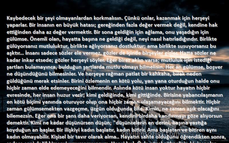 Gabriel Garcia Marquez Sözleri 
Kaybedecek bir şeyi olmayanlardan korkmalısın. Çünkü onlar, kazanmak için herşeyi yaparlar. Bir insanın en büyük hatası; gereğinden fazla değer vermek değil, kendine hak ettiğinden daha az değer vermektir. Bir sona geldiğin için ağlama, onu yaşadığın için gülümse. Önemli olan, hayatta başına ne geldiği değil, neyi nasıl hatırladığındır. Birlikte gülüyorsanız mutluluktur, birlikte ağlıyorsanız dostluktur; ama birlikte susuyorsanız bu aşktır... İnsanı sadece sözler ele vermez, gözler de içinde birşeyler gizler. Hatta sözler ne kadar inkar etsede; gözler herşeyi söyler. Eğer biraz aklın varsa; mutluluk için istediği şartları bulamayınca, bulduğun şartlarda mutlu olmayı bilmelisin. Her an gülümse, boşver ne düşündüğünü bilmesinler. Ve herşeye rağman patlat bir kahkaha, bırak neden güldüğünü merak etsinler. Birini özlemenin en kötü yolu, yan yana oturduğun halde onu hiçbir zaman elde edemeyeceğini bilmendir. Aslında kötü insan yoktur hayatın hiçbir evresinde, her insan huzur verir; kimi geldiğinde, kimi gittiğinde. Birisine yabancılaşmanın en kötü biçimi yanında oturuyor olup ona hiçbir zaman ulaşamayacağını bilmektir. Hiçbir zaman gülümsemekten vazgeçme, üzgün olduğunda bile. Kimin, ne zaman aşık olacağını bilemezsin. Eğer ona bir şans daha veriyorsan, kendini birdaha kandırmayı göze alıyorsun demektir. Kimi ne kadar düşünürsen düşün; düşüncelerin en derini, başına yastığa koyduğun an başlar. Bir ilişkiyi kadın başlatır, kadın bitirir. Ama başlatan ve bitiren aynı kadın olmayabilir. Kişisel bir tavır olarak alma.. Hayatın sahte olduğunu öğrendikten sonra, sadece seni değil kimseyi umursamıyorum. Hepsi bu!. Öyle güzel gülmelisin ki, insanlar seni ağlatmaya utanmalı. Daha iyi bir insan ol ve yeni bir insanla karşılaşmadan, o kişinin de senin kim olduğunu bildiğini ümit etmeden önce, kendisinin kim olduğunu bildiğinden emin ol. Gerçek arkadaş, elini tutan, kalbine dokunandır.