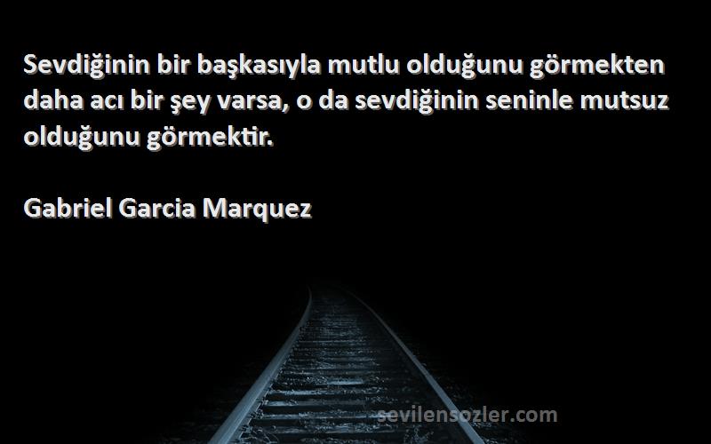 Gabriel Garcia Marquez Sözleri 
Sevdiğinin bir başkasıyla mutlu olduğunu görmekten daha acı bir şey varsa, o da sevdiğinin seninle mutsuz olduğunu görmektir.