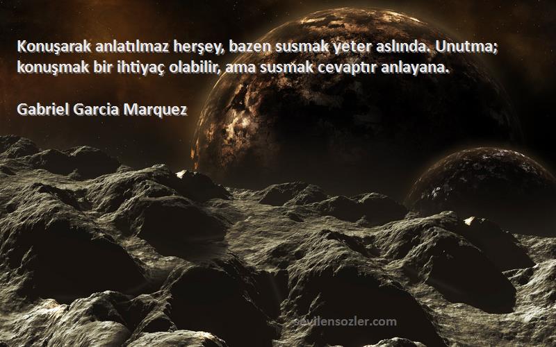 Gabriel Garcia Marquez Sözleri 
Konuşarak anlatılmaz herşey, bazen susmak yeter aslında. Unutma; konuşmak bir ihtiyaç olabilir, ama susmak cevaptır anlayana.