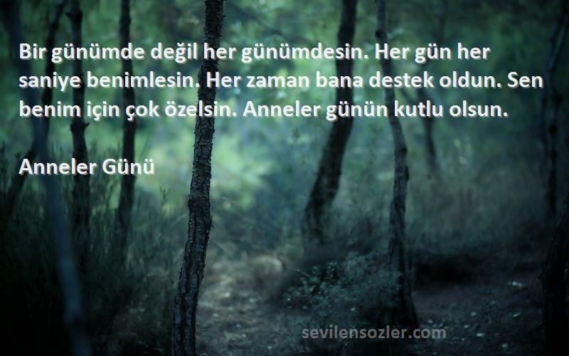 Anneler Günü Sözleri 
Bir günümde değil her günümdesin. Her gün her saniye benimlesin. Her zaman bana destek oldun. Sen benim için çok özelsin. Anneler günün kutlu olsun.