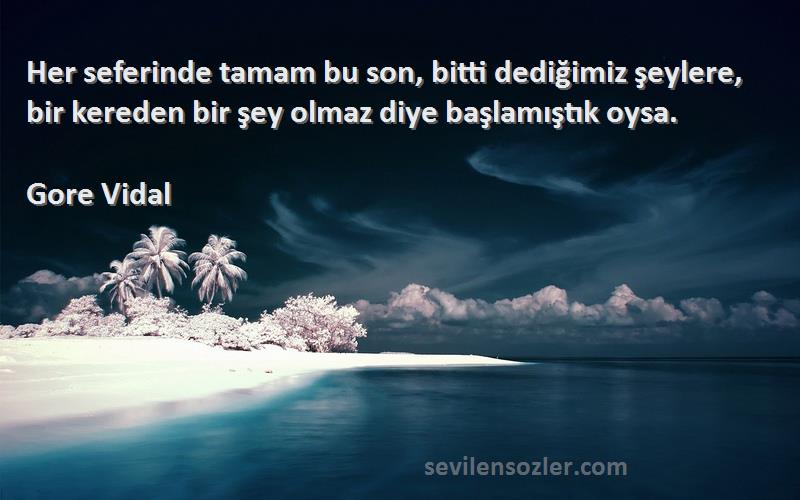 Gore Vidal Sözleri 
Her seferinde tamam bu son, bitti dediğimiz şeylere, bir kereden bir şey olmaz diye başlamıştık oysa.