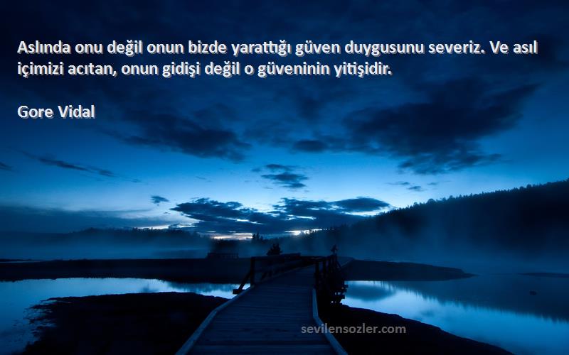 Gore Vidal Sözleri 
Aslında onu değil onun bizde yarattığı güven duygusunu severiz. Ve asıl içimizi acıtan, onun gidişi değil o güveninin yitişidir.