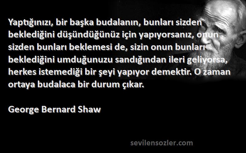 George Bernard Shaw Sözleri 
Yaptığınızı, bir başka budalanın, bunları sizden beklediğini düşündüğünüz için yapıyorsanız, onun sizden bunları beklemesi de, sizin onun bunları beklediğini umduğunuzu sandığından ileri geliyorsa, herkes istemediği bir şeyi yapıyor demektir. O zaman ortaya budalaca bir durum çıkar.