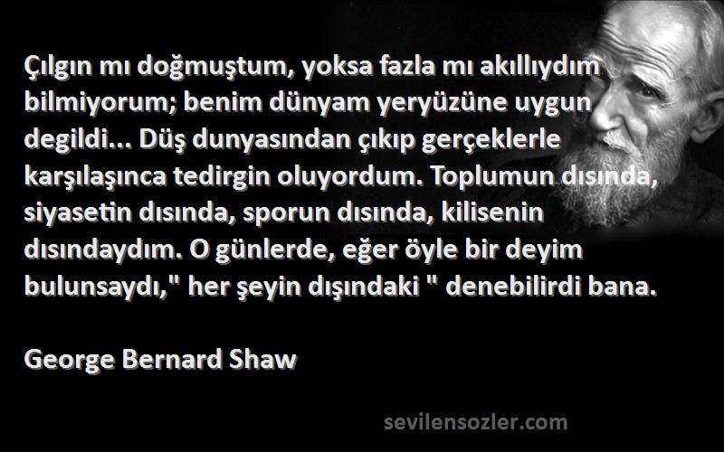 George Bernard Shaw Sözleri 
Çılgın mı doğmuştum, yoksa fazla mı akıllıydım bilmiyorum; benim dünyam yeryüzüne uygun degildi... Düş dunyasından çıkıp gerçeklerle karşılaşınca tedirgin oluyordum. Toplumun dısında, siyasetin dısında, sporun dısında, kilisenin dısındaydım. O günlerde, eğer öyle bir deyim bulunsaydı, her şeyin dışındaki  denebilirdi bana.