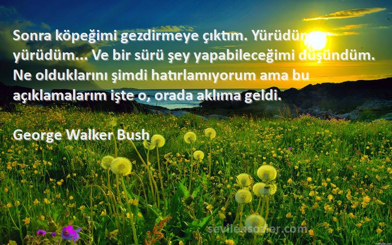 George Walker Bush Sözleri 
Sonra köpeğimi gezdirmeye çıktım. Yürüdüm, yürüdüm... Ve bir sürü şey yapabileceğimi düşündüm. Ne olduklarını şimdi hatırlamıyorum ama bu açıklamalarım işte o, orada aklıma geldi.