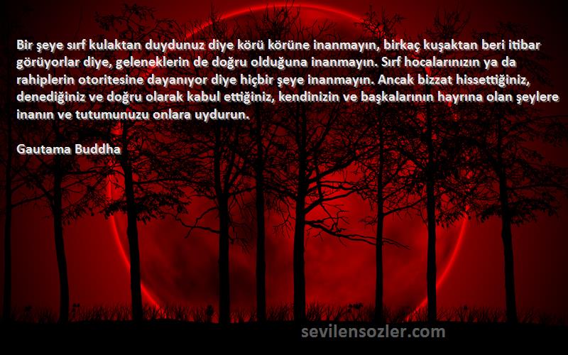 Gautama Buddha Sözleri 
Bir şeye sırf kulaktan duydunuz diye körü körüne inanmayın, birkaç kuşaktan beri itibar görüyorlar diye, geleneklerin de doğru olduğuna inanmayın. Sırf hocalarınızın ya da rahiplerin otoritesine dayanıyor diye hiçbir şeye inanmayın. Ancak bizzat hissettiğiniz, denediğiniz ve doğru olarak kabul ettiğiniz, kendinizin ve başkalarının hayrına olan şeylere inanın ve tutumunuzu onlara uydurun.