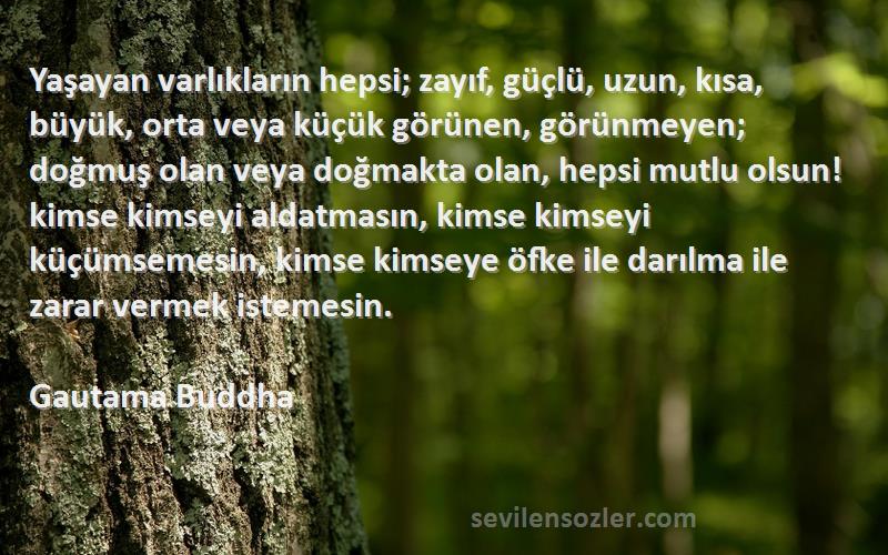 Gautama Buddha Sözleri 
Yaşayan varlıkların hepsi; zayıf, güçlü, uzun, kısa, büyük, orta veya küçük görünen, görünmeyen; doğmuş olan veya doğmakta olan, hepsi mutlu olsun! kimse kimseyi aldatmasın, kimse kimseyi küçümsemesin, kimse kimseye öfke ile darılma ile zarar vermek istemesin.