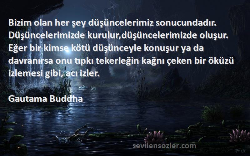 Gautama Buddha Sözleri 
Bizim olan her şey düşüncelerimiz sonucundadır. Düşüncelerimizde kurulur,düşüncelerimizde oluşur. Eğer bir kimse kötü düşünceyle konuşur ya da davranırsa onu tıpkı tekerleğin kağnı çeken bir öküzü izlemesi gibi, acı izler.