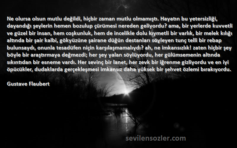 Gustave Flaubert Sözleri 
Ne olursa olsun mutlu değildi, hiçbir zaman mutlu olmamıştı. Hayatın bu yetersizliği, dayandığı şeylerin hemen bozulup çürümesi nereden geliyordu? ama, bir yerlerde kuvvetli ve güzel bir insan, hem coşkunluk, hem de incelikle dolu kıymetli bir varlık, bir melek kılığı altında bir şair kalbi, gökyüzüne şairane düğün destanları söyleyen tunç telli bir rebap bulunsaydı, onunla tesadüfen niçin karşılaşmamalıydı? ah, ne imkansızlık! zaten hiçbir şey böyle bir araştırmaya değmezdi; her şey yalan söylüyordu, her gülümsemenin altında sıkıntıdan bir esneme vardı. Her sevinç bir lanet, her zevk bir iğrenme gizliyordu ve en iyi öpücükler, dudaklarda gerçekleşmesi imkansız daha yüksek bir şehvet özlemi bırakıyordu.