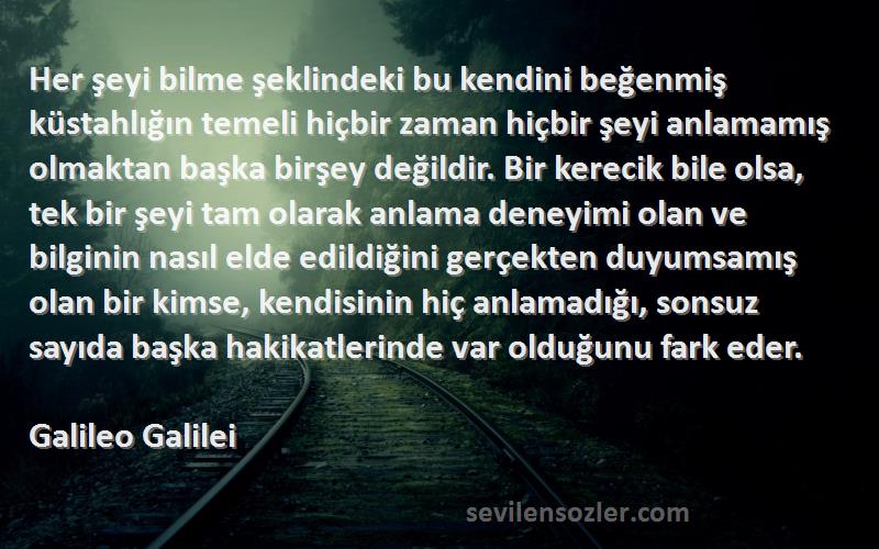 Galileo Galilei Sözleri 
Her şeyi bilme şeklindeki bu kendini beğenmiş küstahlığın temeli hiçbir zaman hiçbir şeyi anlamamış olmaktan başka birşey değildir. Bir kerecik bile olsa, tek bir şeyi tam olarak anlama deneyimi olan ve bilginin nasıl elde edildiğini gerçekten duyumsamış olan bir kimse, kendisinin hiç anlamadığı, sonsuz sayıda başka hakikatlerinde var olduğunu fark eder.