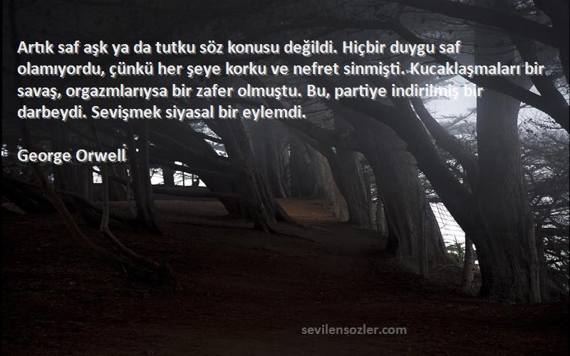 George Orwell Sözleri 
Artık saf aşk ya da tutku söz konusu değildi. Hiçbir duygu saf olamıyordu, çünkü her şeye korku ve nefret sinmişti. Kucaklaşmaları bir savaş, orgazmlarıysa bir zafer olmuştu. Bu, partiye indirilmiş bir darbeydi. Sevişmek siyasal bir eylemdi.