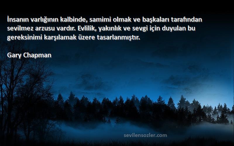 Gary Chapman Sözleri 
İnsanın varlığının kalbinde, samimi olmak ve başkaları tarafından sevilmez arzusu vardır. Evlilik, yakınlık ve sevgi için duyulan bu gereksinimi karşılamak üzere tasarlanmıştır.